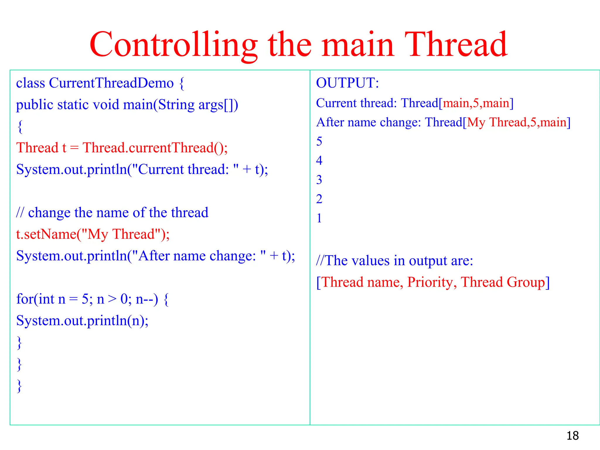 Controlling the main Thread
class CurrentThreadDemo {
public static void main(String args[])
{
Thread t = Thread.currentThread();
System.out.println("Current thread: " + t);
// change the name of the thread
t.setName("My Thread");
System.out.println("After name change: " + t);
for(int n = 5; n > 0; n--) {
System.out.println(n);
}
}
}
OUTPUT:
Current thread: Thread[main,5,main]
After name change: Thread[My Thread,5,main]
5
4
3
2
1
//The values in output are:
[Thread name, Priority, Thread Group]
18
 