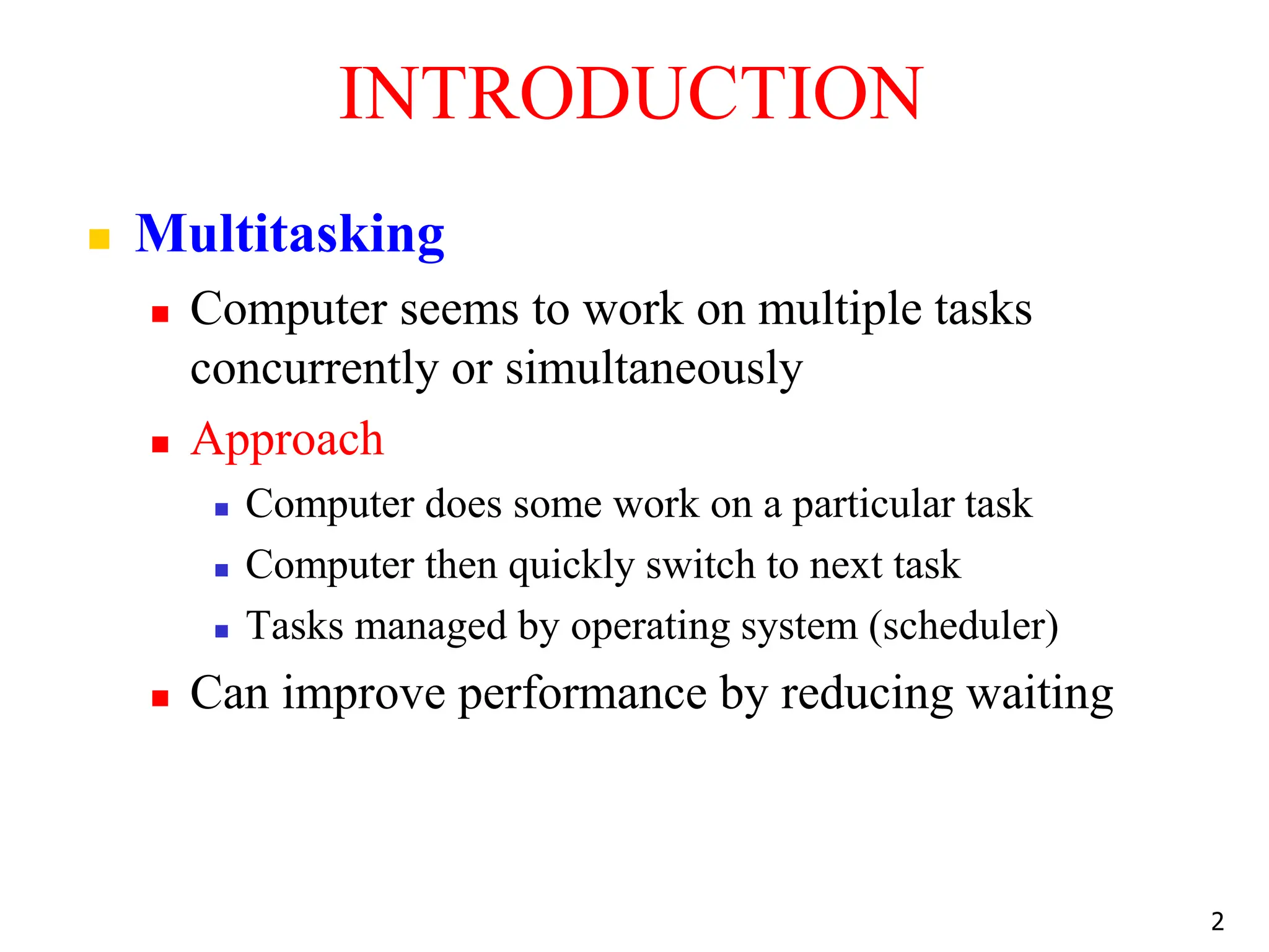 INTRODUCTION
 Multitasking
 Computer seems to work on multiple tasks
concurrently or simultaneously
 Approach
 Computer does some work on a particular task
 Computer then quickly switch to next task
 Tasks managed by operating system (scheduler)
 Can improve performance by reducing waiting
2
 
