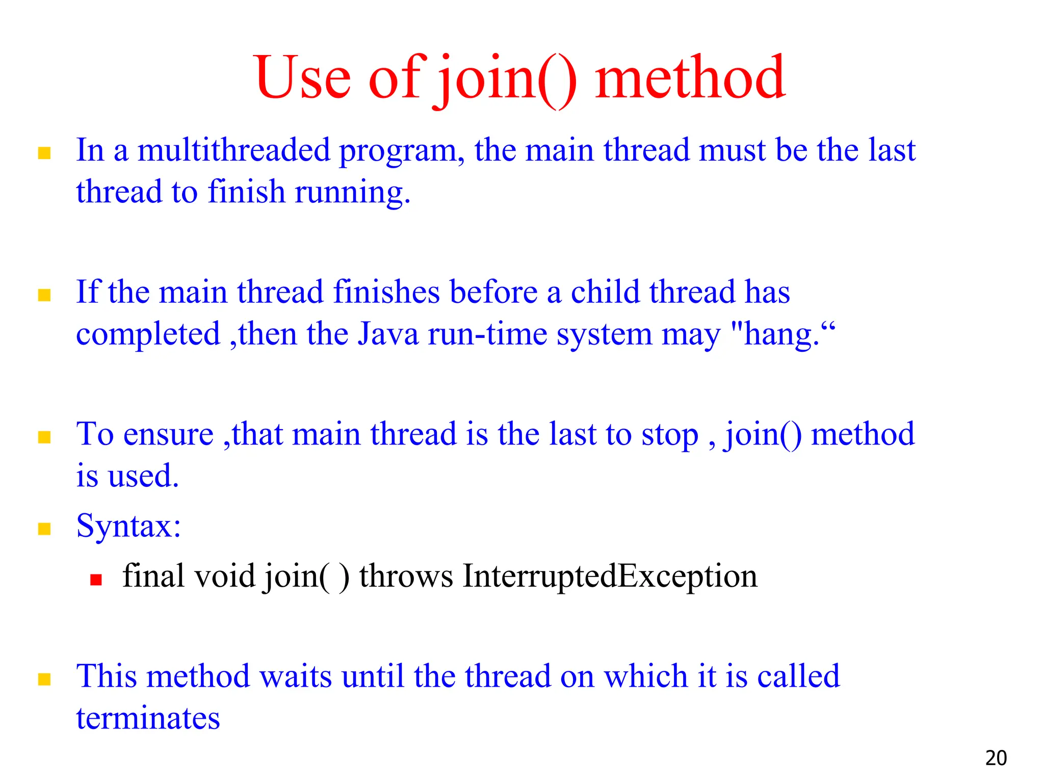 Use of join() method
 In a multithreaded program, the main thread must be the last
thread to finish running.
 If the main thread finishes before a child thread has
completed ,then the Java run-time system may "hang.“
 To ensure ,that main thread is the last to stop , join() method
is used.
 Syntax:
 final void join( ) throws InterruptedException
 This method waits until the thread on which it is called
terminates
20
 
