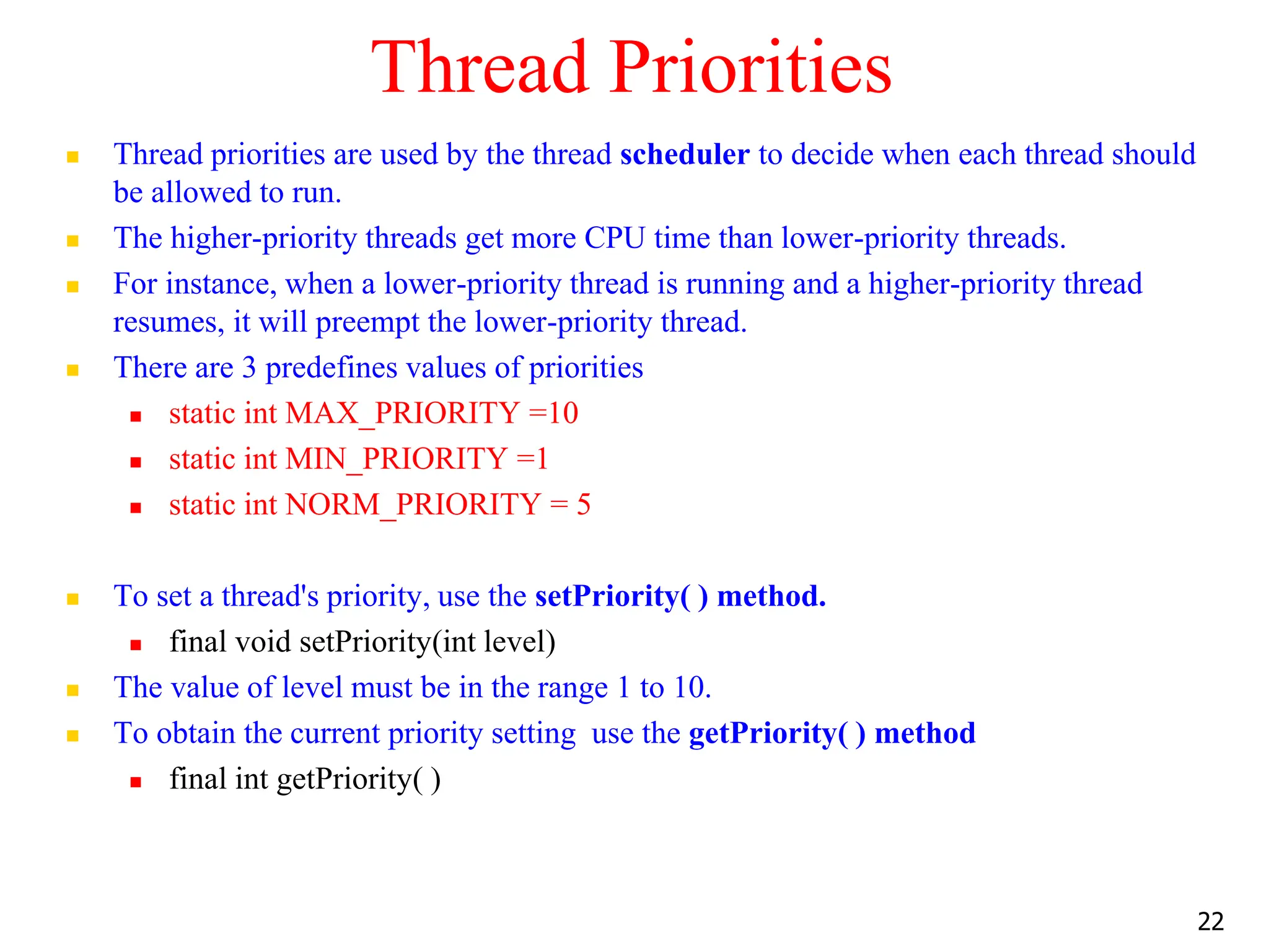 Thread Priorities
 Thread priorities are used by the thread scheduler to decide when each thread should
be allowed to run.
 The higher-priority threads get more CPU time than lower-priority threads.
 For instance, when a lower-priority thread is running and a higher-priority thread
resumes, it will preempt the lower-priority thread.
 There are 3 predefines values of priorities
 static int MAX_PRIORITY =10
 static int MIN_PRIORITY =1
 static int NORM_PRIORITY = 5
 To set a thread's priority, use the setPriority( ) method.
 final void setPriority(int level)
 The value of level must be in the range 1 to 10.
 To obtain the current priority setting use the getPriority( ) method
 final int getPriority( )
22
 
