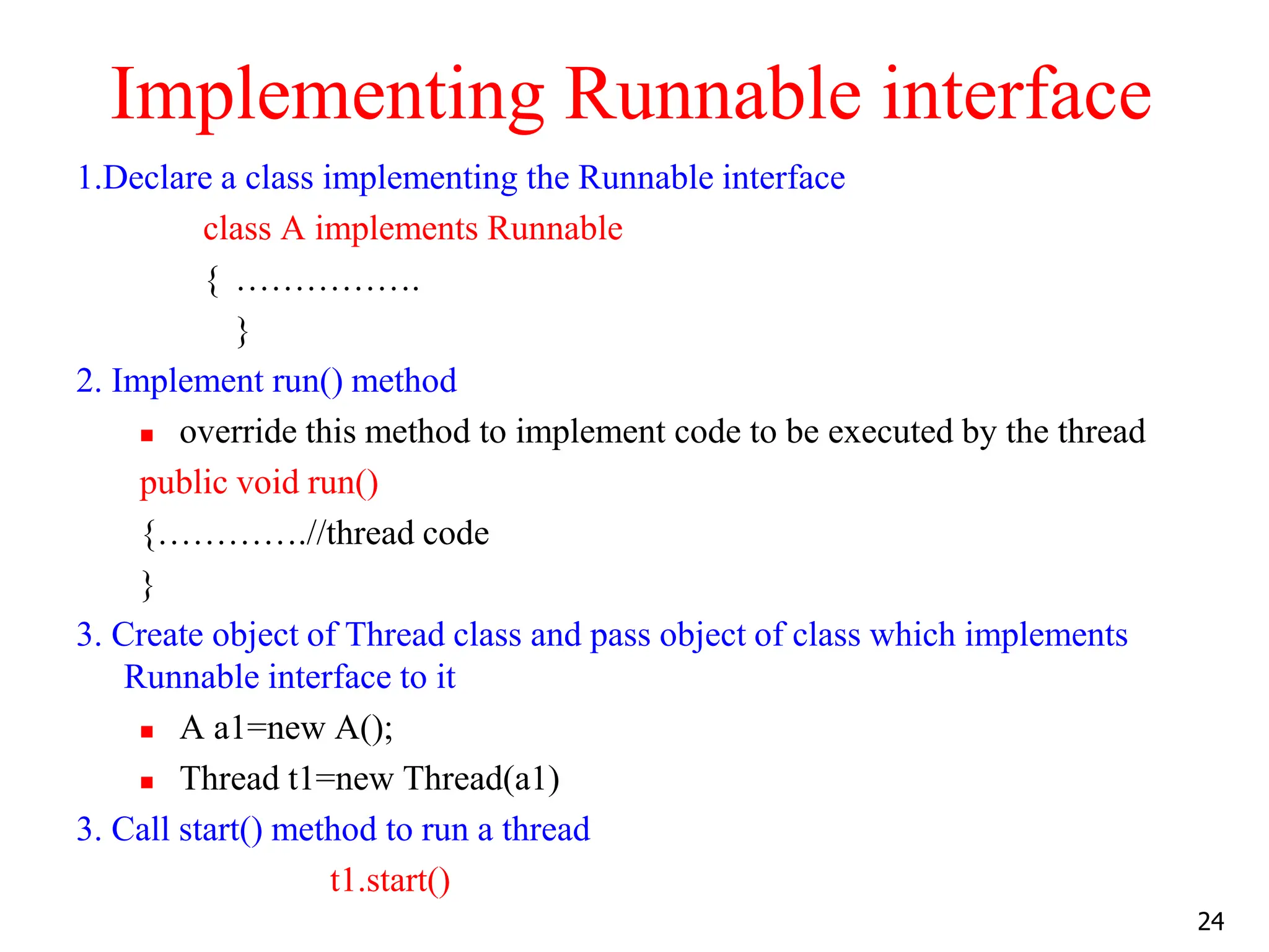 Implementing Runnable interface
1.Declare a class implementing the Runnable interface
class A implements Runnable
{ …………….
}
2. Implement run() method
 override this method to implement code to be executed by the thread
public void run()
{………….//thread code
}
3. Create object of Thread class and pass object of class which implements
Runnable interface to it
 A a1=new A();
 Thread t1=new Thread(a1)
3. Call start() method to run a thread
t1.start()
24
 