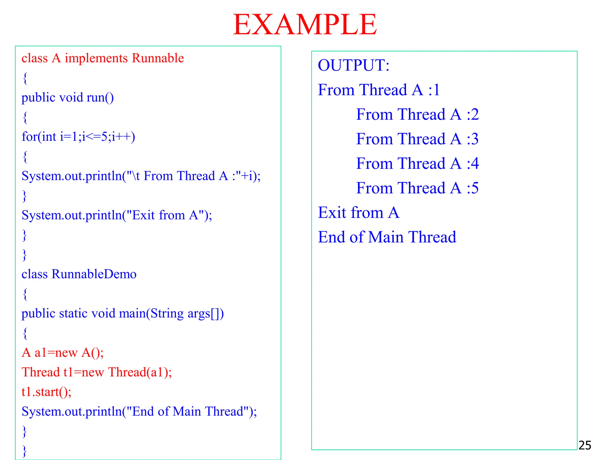EXAMPLE
class A implements Runnable
{
public void run()
{
for(int i=1;i<=5;i++)
{
System.out.println("t From Thread A :"+i);
}
System.out.println("Exit from A");
}
}
class RunnableDemo
{
public static void main(String args[])
{
A a1=new A();
Thread t1=new Thread(a1);
t1.start();
System.out.println("End of Main Thread");
}
}
OUTPUT:
From Thread A :1
From Thread A :2
From Thread A :3
From Thread A :4
From Thread A :5
Exit from A
End of Main Thread
25
 