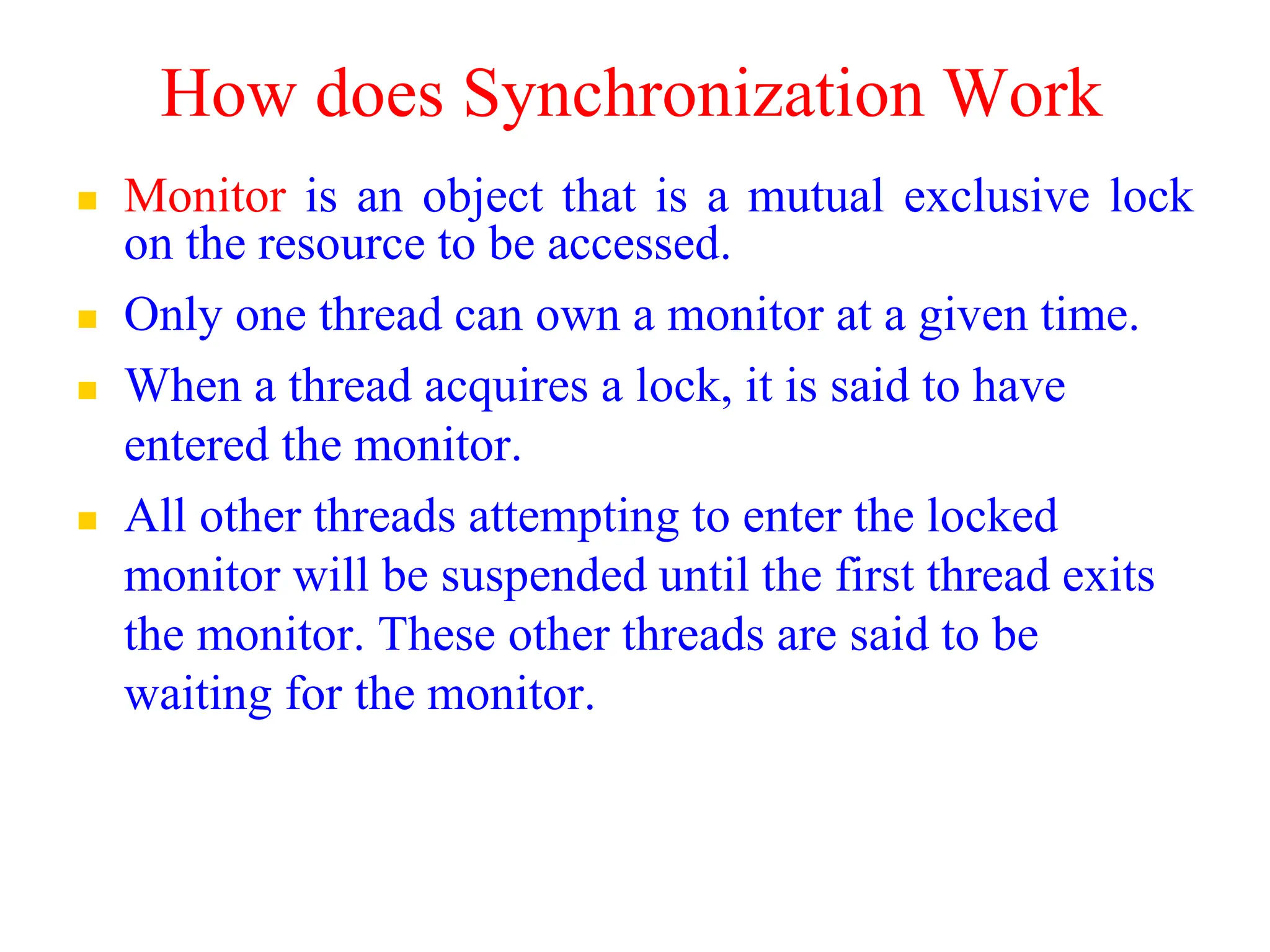 How does Synchronization Work
 Monitor is an object that is a mutual exclusive lock
on the resource to be accessed.
 Only one thread can own a monitor at a given time.
 When a thread acquires a lock, it is said to have
entered the monitor.
 All other threads attempting to enter the locked
monitor will be suspended until the first thread exits
the monitor. These other threads are said to be
waiting for the monitor.
 