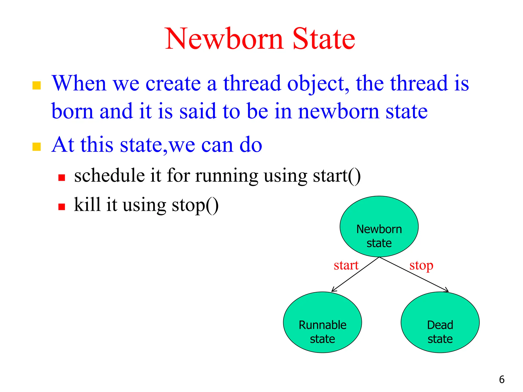 Newborn State
 When we create a thread object, the thread is
born and it is said to be in newborn state
 At this state,we can do
 schedule it for running using start()
 kill it using stop()
start stop
6
Newborn
state
Runnable
state
Dead
state
 
