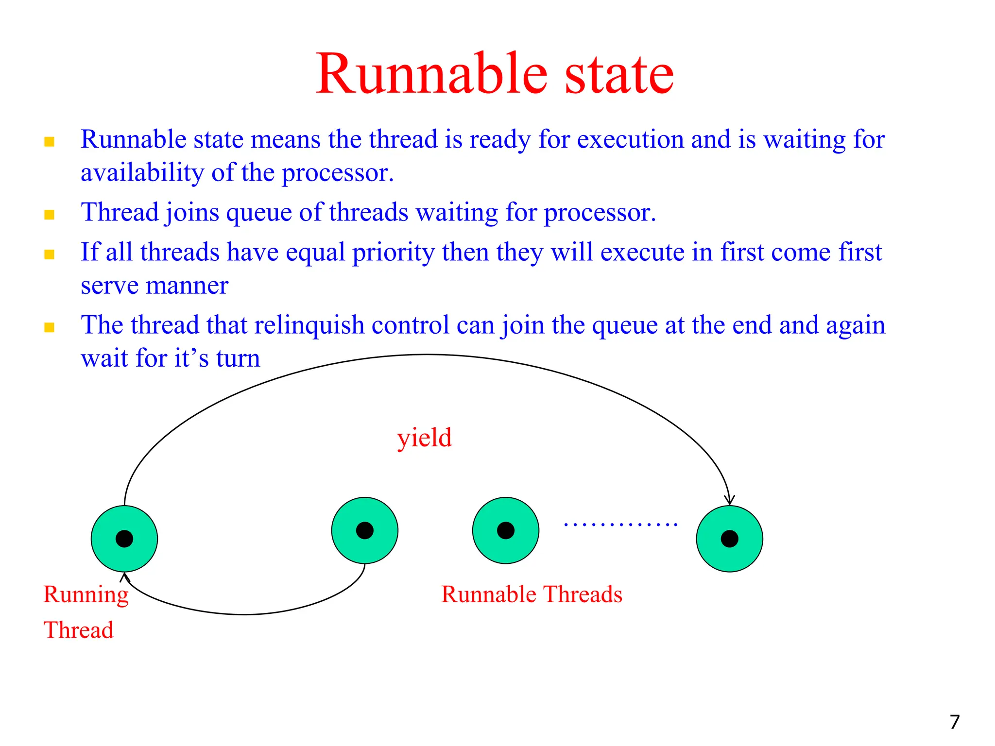 Runnable state
 Runnable state means the thread is ready for execution and is waiting for
availability of the processor.
 Thread joins queue of threads waiting for processor.
 If all threads have equal priority then they will execute in first come first
serve manner
 The thread that relinquish control can join the queue at the end and again
wait for it’s turn
yield
………….
Running Runnable Threads
Thread
7
 
