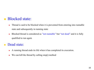  Blocked state:
 Thread is said to be blocked when it is prevented from entering into runnable
state and subsequently in running state
 Blocked thread is considered as ”not runnable” but “not dead” and it is fully
qualified to run again
 Dead state:
 A running thread ends its life when it has completed its execution.
 We can kill the thread by calling stop() method
10
 