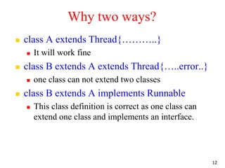Why two ways?
 class A extends Thread{………..}
 It will work fine
 class B extends A extends Thread{…..error..}
 one class can not extend two classes
 class B extends A implements Runnable
 This class definition is correct as one class can
extend one class and implements an interface.
12
 