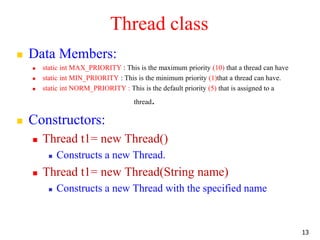 Thread class
 Data Members:
 static int MAX_PRIORITY : This is the maximum priority (10) that a thread can have
 static int MIN_PRIORITY : This is the minimum priority (1)that a thread can have.
 static int NORM_PRIORITY : This is the default priority (5) that is assigned to a
thread.
 Constructors:
 Thread t1= new Thread()
 Constructs a new Thread.
 Thread t1= new Thread(String name)
 Constructs a new Thread with the specified name
13
 