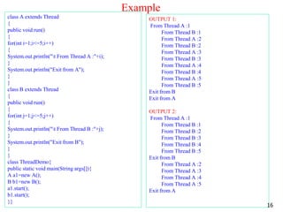 Example
class A extends Thread
{
public void run()
{
for(int i=1;i<=5;i++)
{
System.out.println("t From Thread A :"+i);
}
System.out.println("Exit from A");
}
}
class B extends Thread
{
public void run()
{
for(int j=1;j<=5;j++)
{
System.out.println("t From Thread B :"+j);
}
System.out.println("Exit from B");
}
}
class ThreadDemo{
public static void main(String args[]){
A a1=new A();
B b1=new B();
a1.start();
b1.start();
}}
OUTPUT 1:
From Thread A :1
From Thread B :1
From Thread A :2
From Thread B :2
From Thread A :3
From Thread B :3
From Thread A :4
From Thread B :4
From Thread A :5
From Thread B :5
Exit from B
Exit from A
OUTPUT 2:
From Thread A :1
From Thread B :1
From Thread B :2
From Thread B :3
From Thread B :4
From Thread B :5
Exit from B
From Thread A :2
From Thread A :3
From Thread A :4
From Thread A :5
Exit from A
16
 