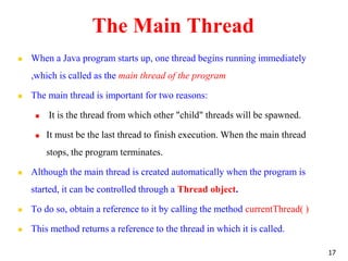 The Main Thread
 When a Java program starts up, one thread begins running immediately
,which is called as the main thread of the program
 The main thread is important for two reasons:
 It is the thread from which other "child" threads will be spawned.
 It must be the last thread to finish execution. When the main thread
stops, the program terminates.
 Although the main thread is created automatically when the program is
started, it can be controlled through a Thread object.
 To do so, obtain a reference to it by calling the method currentThread( )
 This method returns a reference to the thread in which it is called.
17
 