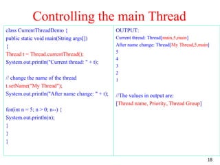 Controlling the main Thread
class CurrentThreadDemo {
public static void main(String args[])
{
Thread t = Thread.currentThread();
System.out.println("Current thread: " + t);
// change the name of the thread
t.setName("My Thread");
System.out.println("After name change: " + t);
for(int n = 5; n > 0; n--) {
System.out.println(n);
}
}
}
OUTPUT:
Current thread: Thread[main,5,main]
After name change: Thread[My Thread,5,main]
5
4
3
2
1
//The values in output are:
[Thread name, Priority, Thread Group]
18
 