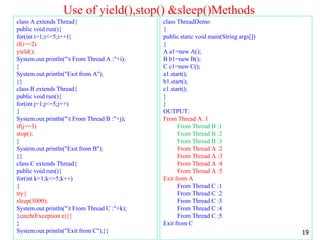 Use of yield(),stop() &sleep()Methods
class A extends Thread{
public void run(){
for(int i=1;i<=5;i++){
if(i==2)
yield();
System.out.println("t From Thread A :"+i);
}
System.out.println("Exit from A");
}}
class B extends Thread{
public void run(){
for(int j=1;j<=5;j++)
{
System.out.println("t From Thread B :"+j);
if(j==3)
stop();
}
System.out.println("Exit from B");
}}
class C extends Thread{
public void run(){
for(int k=1;k<=5;k++)
{
try{
sleep(3000);
System.out.println("t From Thread C :"+k);
}catch(Exception e){}
}
System.out.println("Exit from C");}}
class ThreadDemo
{
public static void main(String args[])
{
A a1=new A();
B b1=new B();
C c1=new C();
a1.start();
b1.start();
c1.start();
}
}
OUTPUT:
From Thread A :1
From Thread B :1
From Thread B :2
From Thread B :3
From Thread A :2
From Thread A :3
From Thread A :4
From Thread A :5
Exit from A
From Thread C :1
From Thread C :2
From Thread C :3
From Thread C :4
From Thread C :5
Exit from C
19
 