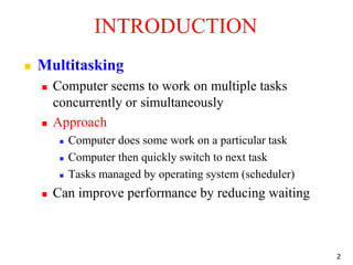 INTRODUCTION
 Multitasking
 Computer seems to work on multiple tasks
concurrently or simultaneously
 Approach
 Computer does some work on a particular task
 Computer then quickly switch to next task
 Tasks managed by operating system (scheduler)
 Can improve performance by reducing waiting
2
 