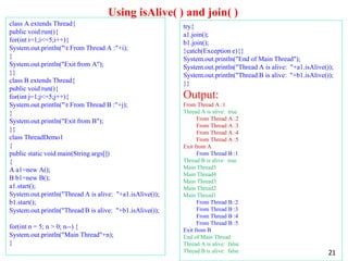 Using isAlive( ) and join( )
class A extends Thread{
public void run(){
for(int i=1;i<=5;i++){
System.out.println("t From Thread A :"+i);
}
System.out.println("Exit from A");
}}
class B extends Thread{
public void run(){
for(int j=1;j<=5;j++){
System.out.println("t From Thread B :"+j);
}
System.out.println("Exit from B");
}}
class ThreadDemo1
{
public static void main(String args[])
{
A a1=new A();
B b1=new B();
a1.start();
System.out.println("Thread A is alive: "+a1.isAlive());
b1.start();
System.out.println("Thread B is alive: "+b1.isAlive());
for(int n = 5; n > 0; n--) {
System.out.println("Main Thread"+n);
}
try{
a1.join();
b1.join();
}catch(Exception e){}
System.out.println("End of Main Thread");
System.out.println("Thread A is alive: "+a1.isAlive());
System.out.println("Thread B is alive: "+b1.isAlive());
}}
Output:
From Thread A :1
Thread A is alive: true
From Thread A :2
From Thread A :3
From Thread A :4
From Thread A :5
Exit from A
From Thread B :1
Thread B is alive: true
Main Thread5
Main Thread4
Main Thread3
Main Thread2
Main Thread1
From Thread B :2
From Thread B :3
From Thread B :4
From Thread B :5
Exit from B
End of Main Thread
Thread A is alive: false
Thread B is alive: false 21
 