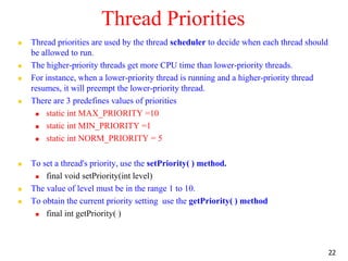 Thread Priorities
 Thread priorities are used by the thread scheduler to decide when each thread should
be allowed to run.
 The higher-priority threads get more CPU time than lower-priority threads.
 For instance, when a lower-priority thread is running and a higher-priority thread
resumes, it will preempt the lower-priority thread.
 There are 3 predefines values of priorities
 static int MAX_PRIORITY =10
 static int MIN_PRIORITY =1
 static int NORM_PRIORITY = 5
 To set a thread's priority, use the setPriority( ) method.
 final void setPriority(int level)
 The value of level must be in the range 1 to 10.
 To obtain the current priority setting use the getPriority( ) method
 final int getPriority( )
22
 