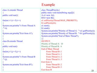 Example
class A extends Thread
{
public void run(){
for(int i=1;i<=5;i++)
{
System.out.println("t From Thread A
:"+i);
}
System.out.println("Exit from A");
}
}
class B extends Thread
{
public void run()
{
for(int j=1;j<=5;j++)
{
System.out.println("t From Thread B
:"+j);
}
System.out.println("Exit from B");
}
}
class ThreadPriority{
public static void main(String args[]){
A a1=new A();
B b1=new B();
a1.setPriority(Thread.MAX_PRIORITY);
b1.setPriority(6);
a1.start();
b1.start();
System.out.println("Priority of Thread A: "+a1.getPriority());
System.out.println("Priority of Thread B: "+b1.getPriority());
System.out.println("End of Main Thread");
}}
OUTPUT:
Priority of Thread A: 10
Priority of Thread B: 6
End of Main Thread
From Thread B :1
From Thread A :1
From Thread A :2
From Thread A :3
Exit from A
From Thread B :2
From Thread B :3
Exit from B 23
 