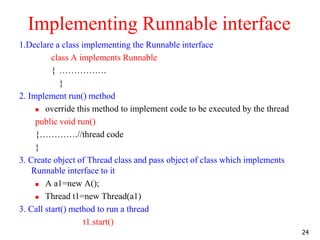 Implementing Runnable interface
1.Declare a class implementing the Runnable interface
class A implements Runnable
{ …………….
}
2. Implement run() method
 override this method to implement code to be executed by the thread
public void run()
{………….//thread code
}
3. Create object of Thread class and pass object of class which implements
Runnable interface to it
 A a1=new A();
 Thread t1=new Thread(a1)
3. Call start() method to run a thread
t1.start()
24
 
