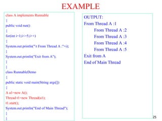 EXAMPLE
class A implements Runnable
{
public void run()
{
for(int i=1;i<=5;i++)
{
System.out.println("t From Thread A :"+i);
}
System.out.println("Exit from A");
}
}
class RunnableDemo
{
public static void main(String args[])
{
A a1=new A();
Thread t1=new Thread(a1);
t1.start();
System.out.println("End of Main Thread");
}
}
OUTPUT:
From Thread A :1
From Thread A :2
From Thread A :3
From Thread A :4
From Thread A :5
Exit from A
End of Main Thread
25
 