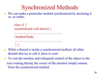 Synchronized Methods
 We can make a particular method synchronized by declaring it
so, as under,
class A {
synchronized void show() {
…………………………………….
//method body
…………………………………….
} }
 While a thread is inside a synchronized method, all other
threads that try to call it ,have to wait.
 To exit the monitor and relinquish control of the object to the
next waiting thread, the owner of the monitor simply returns
from the synchronized method.
28
 