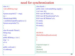 need for synchronization
class A {
void call(String msg)
{
System.out.print("[" + msg);
try {
Thread.sleep(1000);
} catch(InterruptedException e) {}
System.out.println("]");
}
}
class B extends Thread {
String msg;
A a1;
public B(String s, A a) {
msg = s;
a1=a;
}
public void run() {
a1.call(msg);
}
}
class Synch {
public static void main(String args[]) {
A a1=new A();
B b1=new B("Hello",a1);
B b2=new B("Synchronized",a1);
B b3=new B("Method",a1);
b1.start();
b2.start();
b3.start();}
}
OUTPUT:
[Hello[Method[Synchronized]
]
]
Expected output is:
[Hello]
[Method]
[Synchronized]
29
 