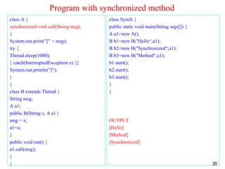 Program with synchronized method
class A {
synchronized void call(String msg)
{
System.out.print("[" + msg);
try {
Thread.sleep(1000);
} catch(InterruptedException e) {}
System.out.println("]");
}
}
class B extends Thread {
String msg;
A a1;
public B(String s, A a) {
msg = s;
a1=a;
}
public void run() {
a1.call(msg);
}
}
class Synch {
public static void main(String args[]) {
A a1=new A();
B b1=new B("Hello“,a1);
B b2=new B("Synchronized“,a1);
B b3=new B("Method“,a1);
b1.start();
b2.start();
b3.start();
}
}
OUTPUT
[Hello]
[Method]
[Synchronized]
30
 