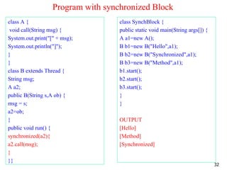 Program with synchronized Block
class A {
void call(String msg) {
System.out.print("[" + msg);
System.out.println("]");
}
}
class B extends Thread {
String msg;
A a2;
public B(String s,A ob) {
msg = s;
a2=ob;
}
public void run() {
synchronized(a2){
a2.call(msg);
}
}}
class SynchBlock {
public static void main(String args[]) {
A a1=new A();
B b1=new B("Hello",a1);
B b2=new B("Synchronized",a1);
B b3=new B("Method",a1);
b1.start();
b2.start();
b3.start();
}
}
OUTPUT
[Hello]
[Method]
[Synchronized]
32
 