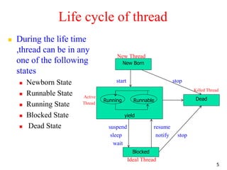 Life cycle of thread
 During the life time
,thread can be in any
one of the following
states
 Newborn State
 Runnable State
 Running State
 Blocked State
 Dead State
New Thread
start stop
Killed Thread
Active
Thread
stop
suspend resume
sleep notify stop
wait
Ideal Thread
5
New Born
yield
Blocked
Dead
Running Runnable
 