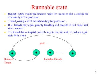 Runnable state
 Runnable state means the thread is ready for execution and is waiting for
availability of the processor.
 Thread joins queue of threads waiting for processor.
 If all threads have equal priority then they will execute in first come first
serve manner
 The thread that relinquish control can join the queue at the end and again
wait for it’s turn
yield
………….
Running Runnable Threads
Thread
7
 