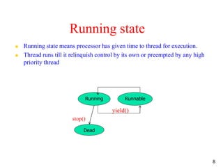 Running state
 Running state means processor has given time to thread for execution.
 Thread runs till it relinquish control by its own or preempted by any high
priority thread
yield()
stop()
8
Running Runnable
Dead
 