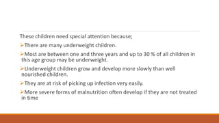 These children need special attention because;
There are many underweight children.
Most are between one and three years and up to 30 % of all children in
this age group may be underweight.
Underweight children grow and develop more slowly than well
nourished children.
They are at risk of picking up infection very easily.
More severe forms of malnutrition often develop if they are not treated
in time
 