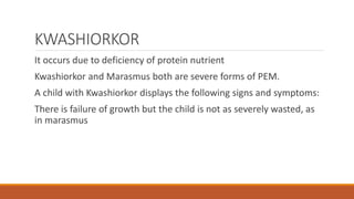 KWASHIORKOR
It occurs due to deficiency of protein nutrient
Kwashiorkor and Marasmus both are severe forms of PEM.
A child with Kwashiorkor displays the following signs and symptoms:
There is failure of growth but the child is not as severely wasted, as
in marasmus
 
