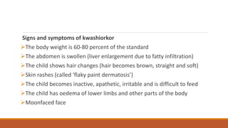 Signs and symptoms of kwashiorkor
The body weight is 60-80 percent of the standard
The abdomen is swollen (liver enlargement due to fatty infiltration)
The child shows hair changes (hair becomes brown, straight and soft)
Skin rashes (called ‘flaky paint dermatosis’)
The child becomes inactive, apathetic, irritable and is difficult to feed
The child has oedema of lower limbs and other parts of the body
Moonfaced face
 