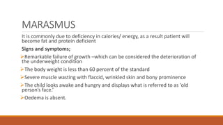 MARASMUS
It is commonly due to deficiency in calories/ energy, as a result patient will
become fat and protein deficient
Signs and symptoms;
Remarkable failure of growth –which can be considered the deterioration of
the underweight condition
The body weight is less than 60 percent of the standard
Severe muscle wasting with flaccid, wrinkled skin and bony prominence
The child looks awake and hungry and displays what is referred to as ‘old
person’s face.’
Oedema is absent.
 