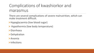 Complications of kwashiorkor and
marasmus
There are several complications of severe malnutrition, which can
make treatment difficult.
Hypoglycaemia (low blood sugar)
 Hypothermia (low body temperature)
Diarrhoea
Dehydration
Anemia
Infections
 