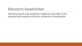 Marasmic kwashiorkor
Patients presents with weight for height less than 60% of the
expected with oedema and other symptoms of kwashiorkor
 