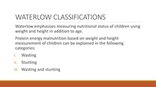 WATERLOW CLASSIFICATIONS
Waterlow emphasizes measuring nutritional status of children using
weight and height in addition to age.
Protein energy malnutrition based on weight and height
measurement of children can be explained in the following
categories:
i. Wasting
ii. Stunting
iii. Wasting and stunting
 