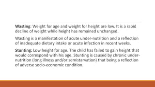 Wasting: Weight for age and weight for height are low. It is a rapid
decline of weight while height has remained unchanged.
Wasting is a manifestation of acute under-nutrition and a reflection
of inadequate dietary intake or acute infection in recent weeks.
Stunting: Low height for age. The child has failed to gain height that
would correspond with his age. Stunting is caused by chronic under-
nutrition (long illness and/or semistarvation) that being a reflection
of adverse socio-economic condition.
 