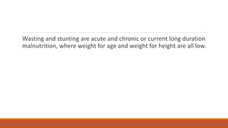 Wasting and stunting are acute and chronic or current long duration
malnutrition, where weight for age and weight for height are all low.
 