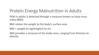 Protein Energy Malnutrition in Adults
PEM in adults is detected through a measure known as body mass
index (BMI).
BMI relates the weight to the body’s surface area
BMI = weight (in kg)/height2 (in m)
BMI provides a measure of the body mass, ranging from thinness to
obesity.
 