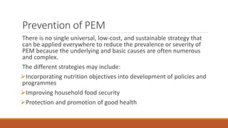 Prevention of PEM
There is no single universal, low-cost, and sustainable strategy that
can be applied everywhere to reduce the prevalence or severity of
PEM because the underlying and basic causes are often numerous
and complex.
The different strategies may include:
Incorporating nutrition objectives into development of policies and
programmes
Improving household food security
Protection and promotion of good health
 