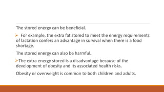 The stored energy can be beneficial.
 For example, the extra fat stored to meet the energy requirements
of lactation confers an advantage in survival when there is a food
shortage.
The stored energy can also be harmful.
The extra energy stored is a disadvantage because of the
development of obesity and its associated health risks.
Obesity or overweight is common to both children and adults.
 