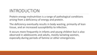 INTRODUCTION
Protein energy malnutrition is a range of pathological conditions
arising from a deficiency of energy and protein.
The deficiency eventually results in body wasting, primarily of lean
tissue, and an increased susceptibility to infection.
It occurs more frequently in infants and young children but is also
observed in adolescents and adults, mostly lactating women,
especially during periods of famine or other emergencies.
 