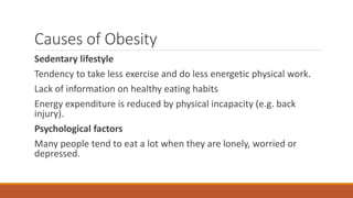 Causes of Obesity
Sedentary lifestyle
Tendency to take less exercise and do less energetic physical work.
Lack of information on healthy eating habits
Energy expenditure is reduced by physical incapacity (e.g. back
injury).
Psychological factors
Many people tend to eat a lot when they are lonely, worried or
depressed.
 