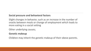 Social pressure and behavioral factors
Slight changes in behavior, such as an increase in the number of
snacks between meals or change of employment which leads to
more eating in a social setting
Other underlying causes;
Genetic makeup
Children may inherit the genetic makeup of their obese parents.
 