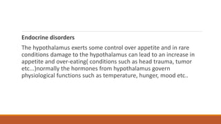 Endocrine disorders
The hypothalamus exerts some control over appetite and in rare
conditions damage to the hypothalamus can lead to an increase in
appetite and over-eating( conditions such as head trauma, tumor
etc...)normally the hormones from hypothalamus govern
physiological functions such as temperature, hunger, mood etc..
 