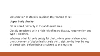 Classification of Obesity Based on Distribution of Fat
Upper body obesity
Fat is stored primarily in the abdominal area.
Closely associated with a high risk of heart disease, hypertension and
type II diabetes.
Whereas other fat cells empty fat directly into general circulation,
the fat content of abdominal fat cells go straight to the liver, by way
of portal vein, before being circulated to the muscles
 