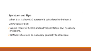 Symptoms and Signs
When BMI is above 30 a person is considered to be obese
Limitations of BMI
As a measure of health and nutritional status, BMI has many
limitations.
BMI classifications do not apply generally to all people.
 
