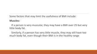 Some factors that may limit the usefulness of BMI include:
Muscles:
If a person is very muscular, they may have a BMI over 25 but very
little body fat.
Similarly, if a person has very little muscle, they may still have too
much body fat, even though their BMI is in the healthy range
 