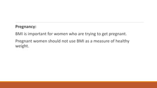 Pregnancy:
BMI is important for women who are trying to get pregnant.
Pregnant women should not use BMI as a measure of healthy
weight.
 