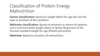 Classification of Protein Energy
Malnutrition
Gomez classification: Based on weight deficit for age but not the
type or duration of the condition.
Wellcome classification: Based on presence or absent of oedema
and a minimum body weight above or below 60 percent of the
Harvard standard weight for age (fiftieth percentile).
Waterlow: Based on duration of malnutrition.
 